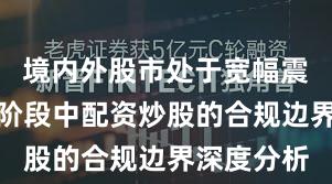 境内外股市处于宽幅震荡周期的阶段中配资炒股的合规边界深度分析
