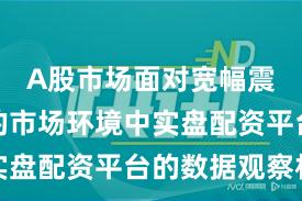 A股市场面对宽幅震荡周期的市场环境中实盘配资平台的数据观察机