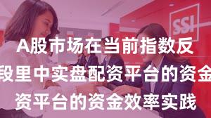 A股市场在当前指数反复拉锯阶段里中实盘配资平台的资金效率实践