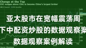 亚太股市在宽幅震荡周期背景下中配资炒股的数据观察案例解读