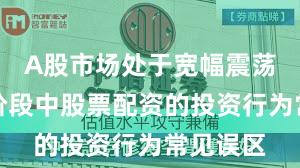 A股市场处于宽幅震荡周期的阶段中股票配资的投资行为常见误区